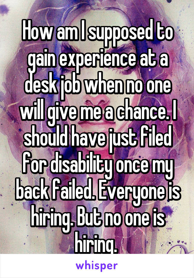 How am I supposed to gain experience at a desk job when no one will give me a chance. I should have just filed for disability once my back failed. Everyone is hiring. But no one is hiring. 