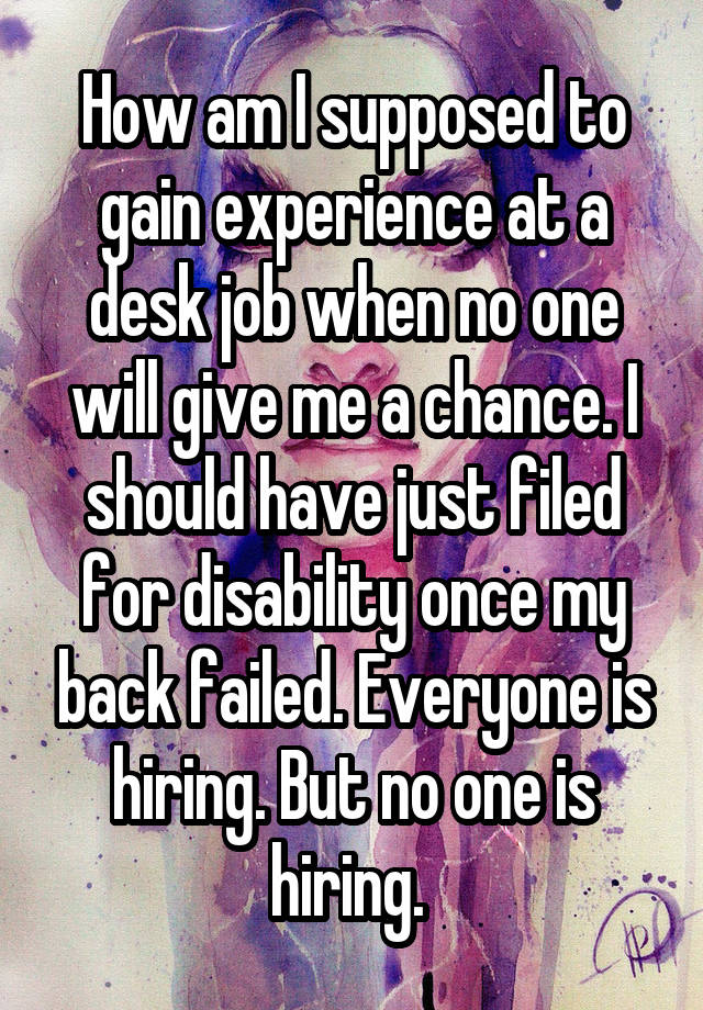 How am I supposed to gain experience at a desk job when no one will give me a chance. I should have just filed for disability once my back failed. Everyone is hiring. But no one is hiring. 