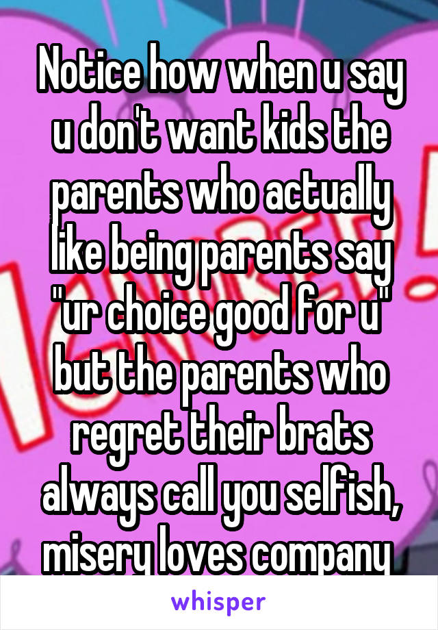 Notice how when u say u don't want kids the parents who actually like being parents say "ur choice good for u" but the parents who regret their brats always call you selfish, misery loves company 