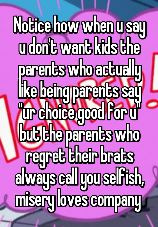 Notice how when u say u don't want kids the parents who actually like being parents say "ur choice good for u" but the parents who regret their brats always call you selfish, misery loves company 