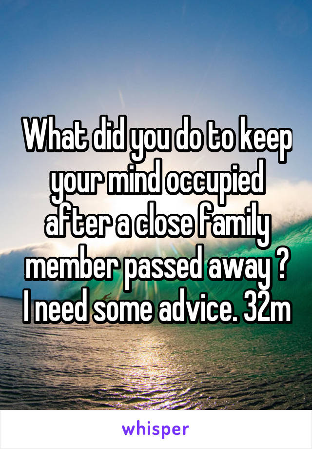 What did you do to keep your mind occupied after a close family member passed away ? I need some advice. 32m