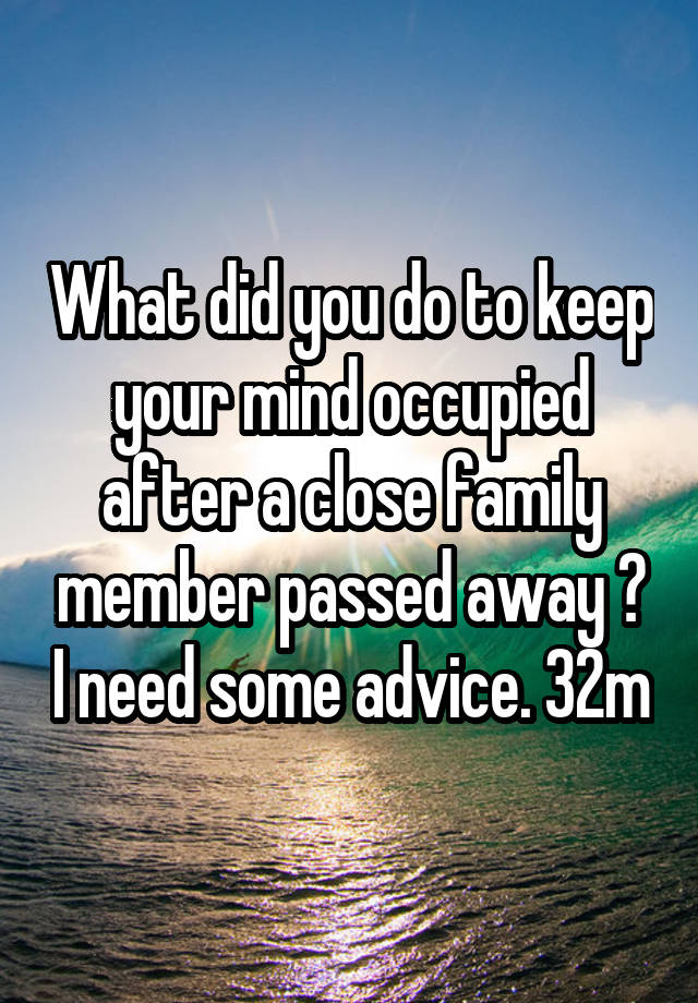 What did you do to keep your mind occupied after a close family member passed away ? I need some advice. 32m