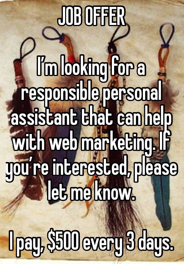 JOB OFFER 

I’m looking for a responsible personal assistant that can help with web marketing. If you’re interested, please let me know.

I pay, $500 every 3 days.