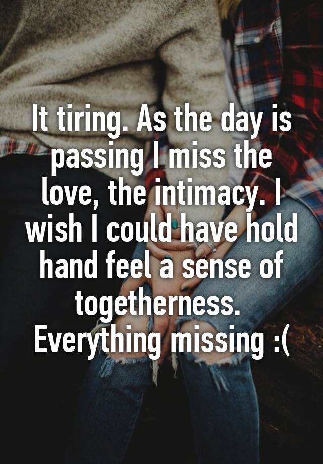 It tiring. As the day is passing I miss the love, the intimacy. I wish I could have hold hand feel a sense of togetherness. 
Everything missing :(