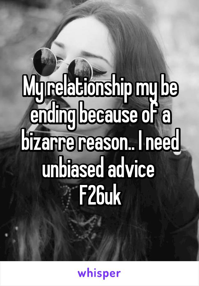 My relationship my be ending because of a bizarre reason.. I need unbiased advice 
F26uk