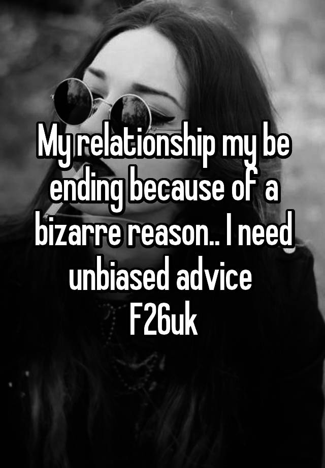 My relationship my be ending because of a bizarre reason.. I need unbiased advice 
F26uk