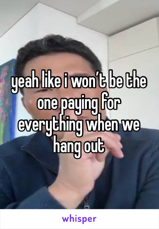 yeah like i won’t be the one paying for everything when we hang out