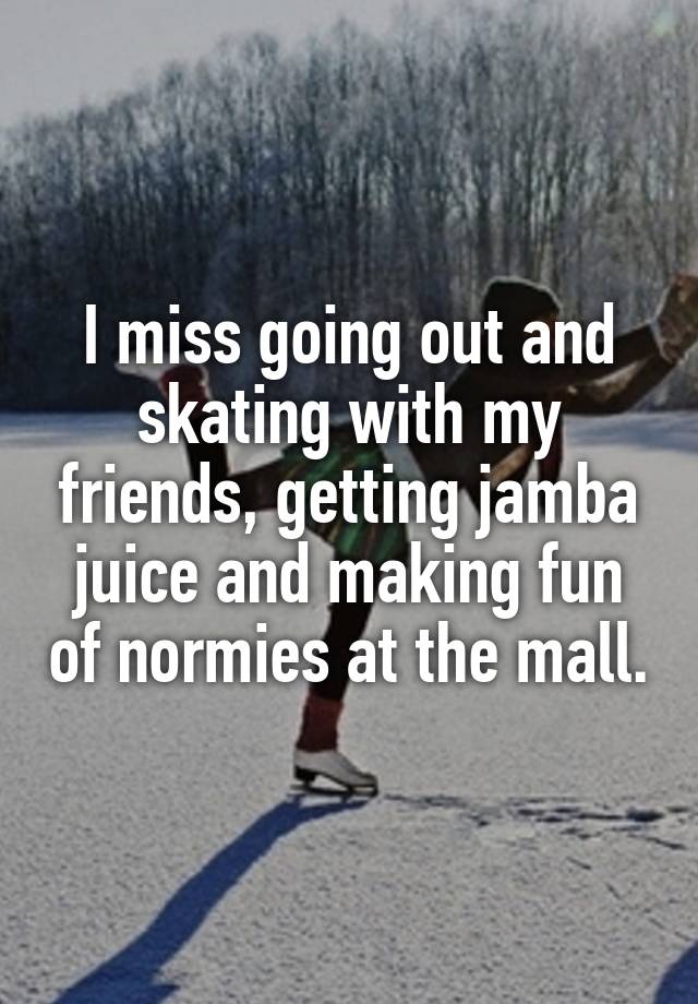 I miss going out and skating with my friends, getting jamba juice and making fun of normies at the mall.