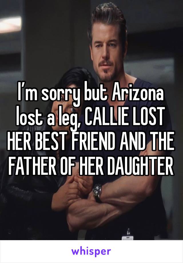 I’m sorry but Arizona lost a leg, CALLIE LOST HER BEST FRIEND AND THE FATHER OF HER DAUGHTER 