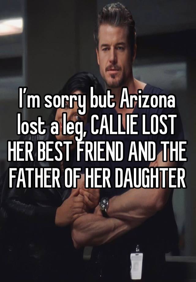 I’m sorry but Arizona lost a leg, CALLIE LOST HER BEST FRIEND AND THE FATHER OF HER DAUGHTER 