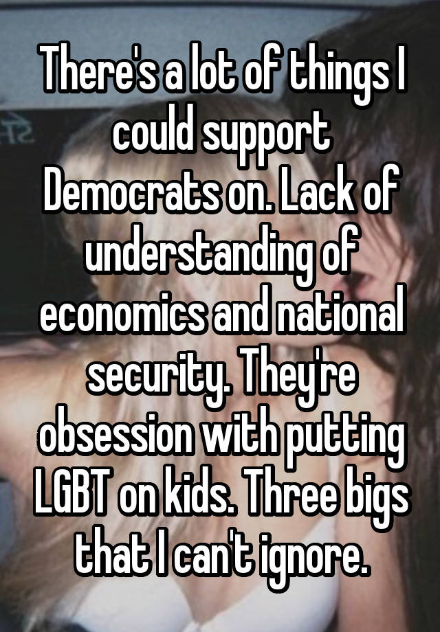 There's a lot of things I could support Democrats on. Lack of understanding of economics and national security. They're obsession with putting LGBT on kids. Three bigs that I can't ignore.