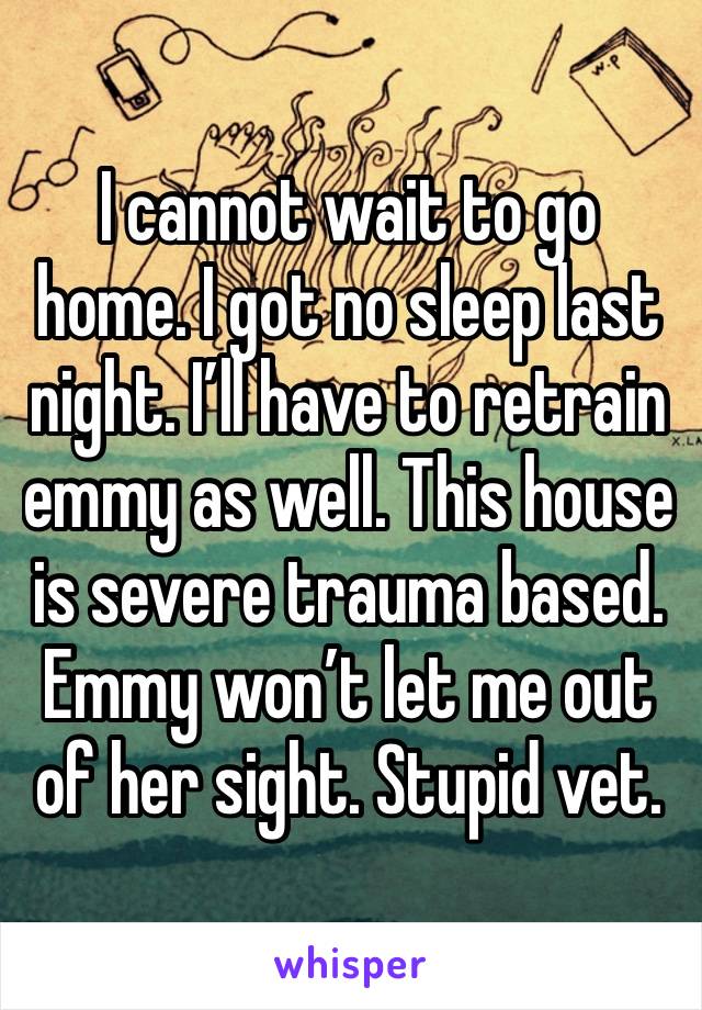 I cannot wait to go home. I got no sleep last night. I’ll have to retrain emmy as well. This house is severe trauma based. Emmy won’t let me out of her sight. Stupid vet.