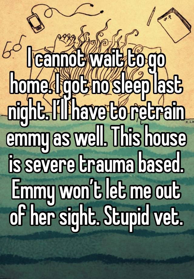 I cannot wait to go home. I got no sleep last night. I’ll have to retrain emmy as well. This house is severe trauma based. Emmy won’t let me out of her sight. Stupid vet.