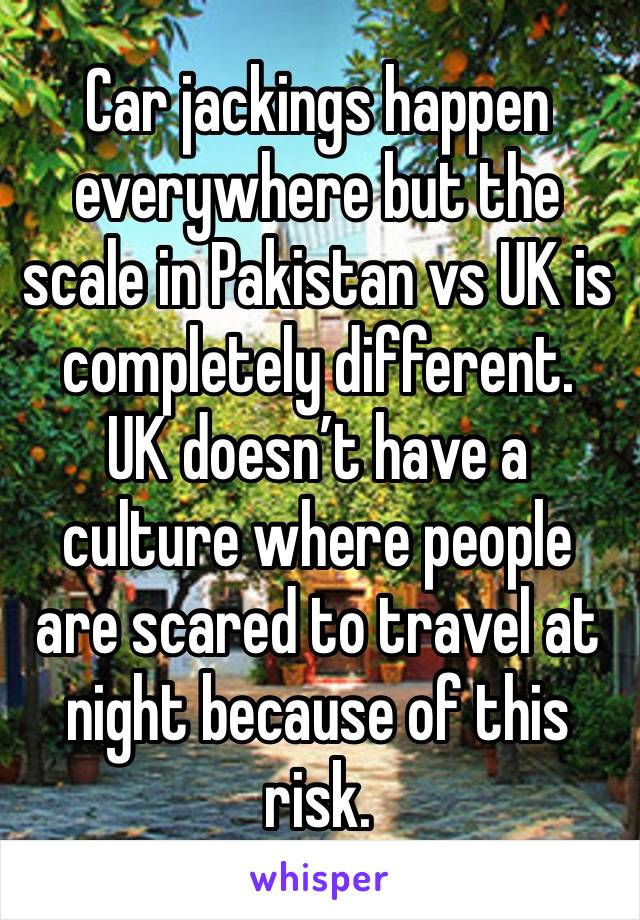 Car jackings happen everywhere but the scale in Pakistan vs UK is completely different. 
UK doesn’t have a culture where people are scared to travel at night because of this risk. 