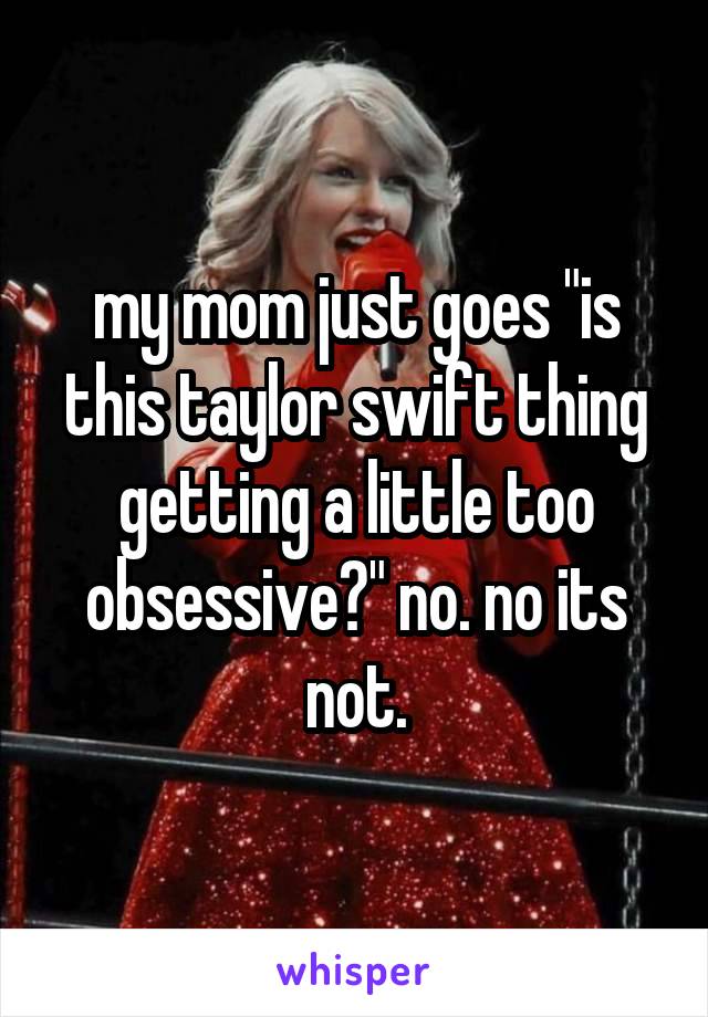 my mom just goes "is this taylor swift thing getting a little too obsessive?" no. no its not.