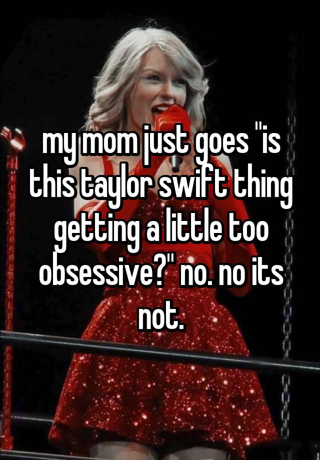 my mom just goes "is this taylor swift thing getting a little too obsessive?" no. no its not.