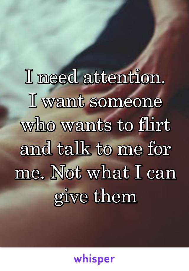 I need attention.
I want someone who wants to flirt and talk to me for me. Not what I can give them