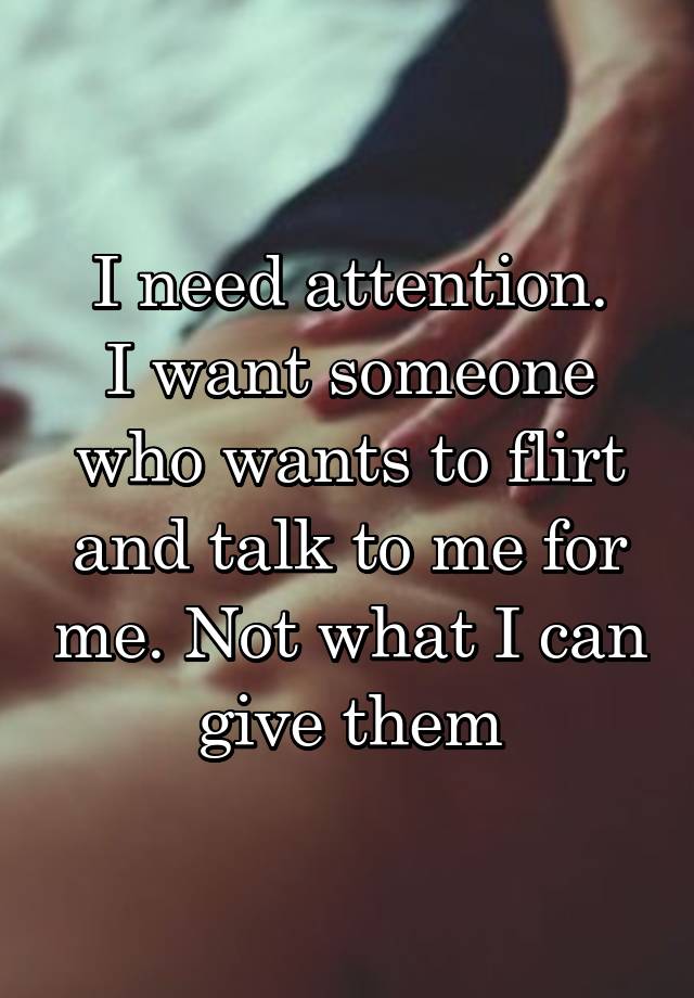 I need attention.
I want someone who wants to flirt and talk to me for me. Not what I can give them