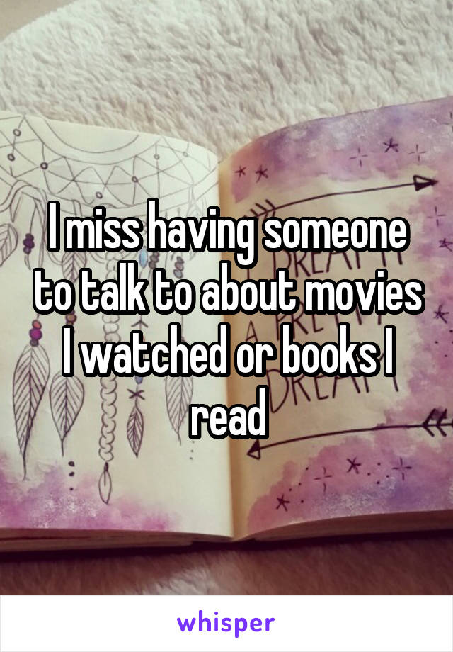 I miss having someone to talk to about movies I watched or books I read