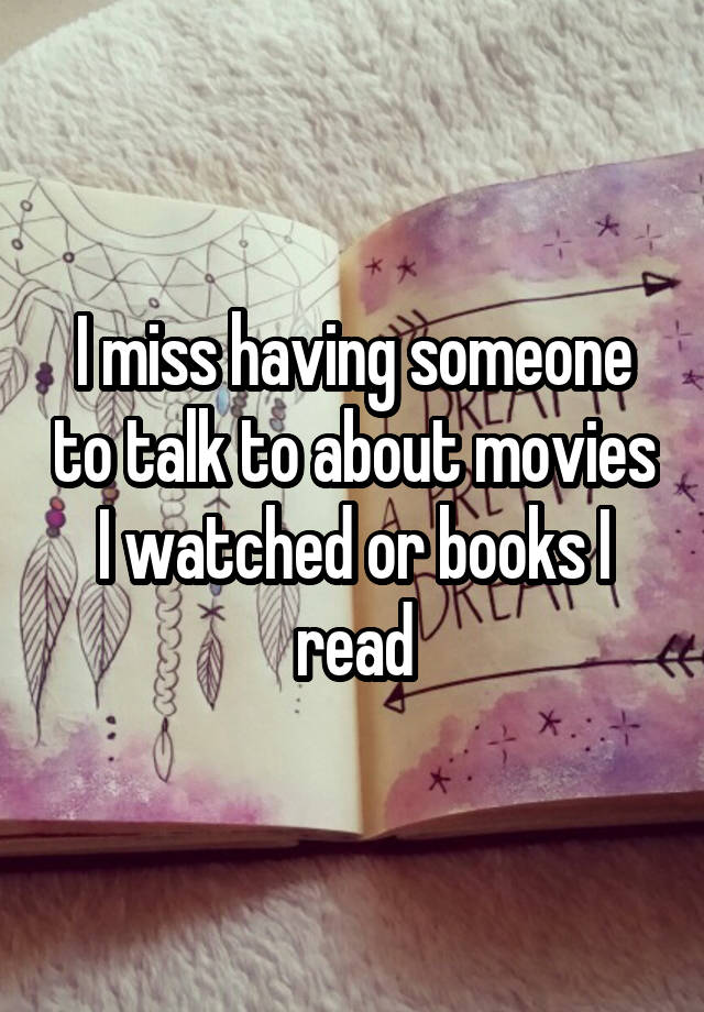 I miss having someone to talk to about movies I watched or books I read