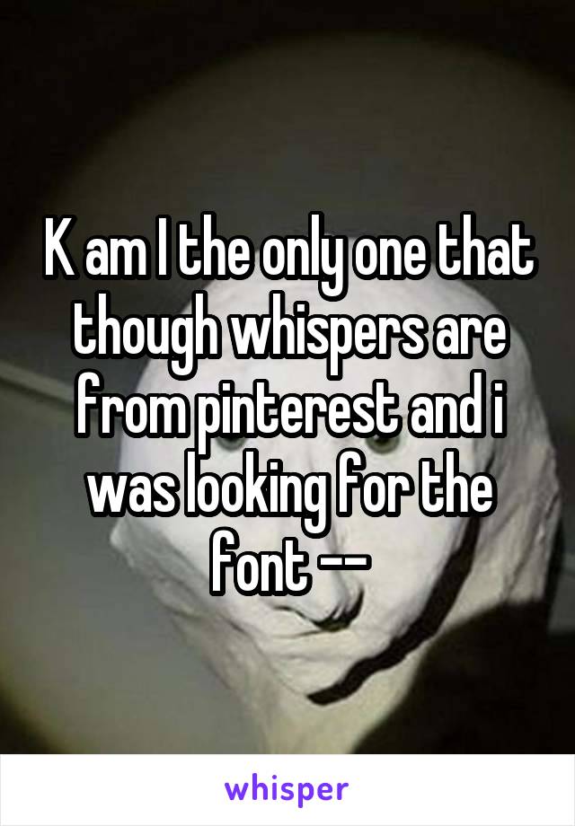 K am I the only one that though whispers are from pinterest and i was looking for the font --