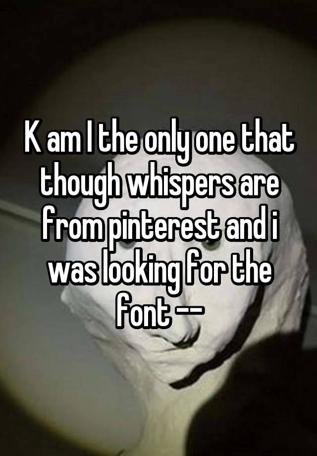 K am I the only one that though whispers are from pinterest and i was looking for the font --