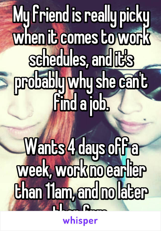 My friend is really picky when it comes to work schedules, and it's probably why she can't find a job.

Wants 4 days off a week, work no earlier than 11am, and no later than 6pm.