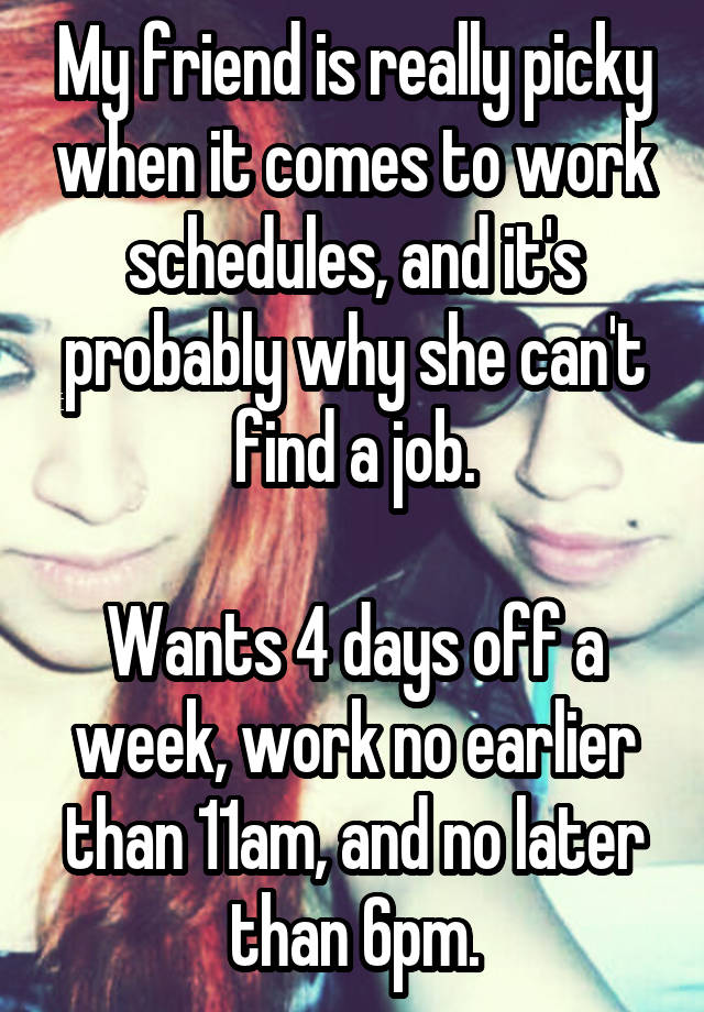 My friend is really picky when it comes to work schedules, and it's probably why she can't find a job.

Wants 4 days off a week, work no earlier than 11am, and no later than 6pm.