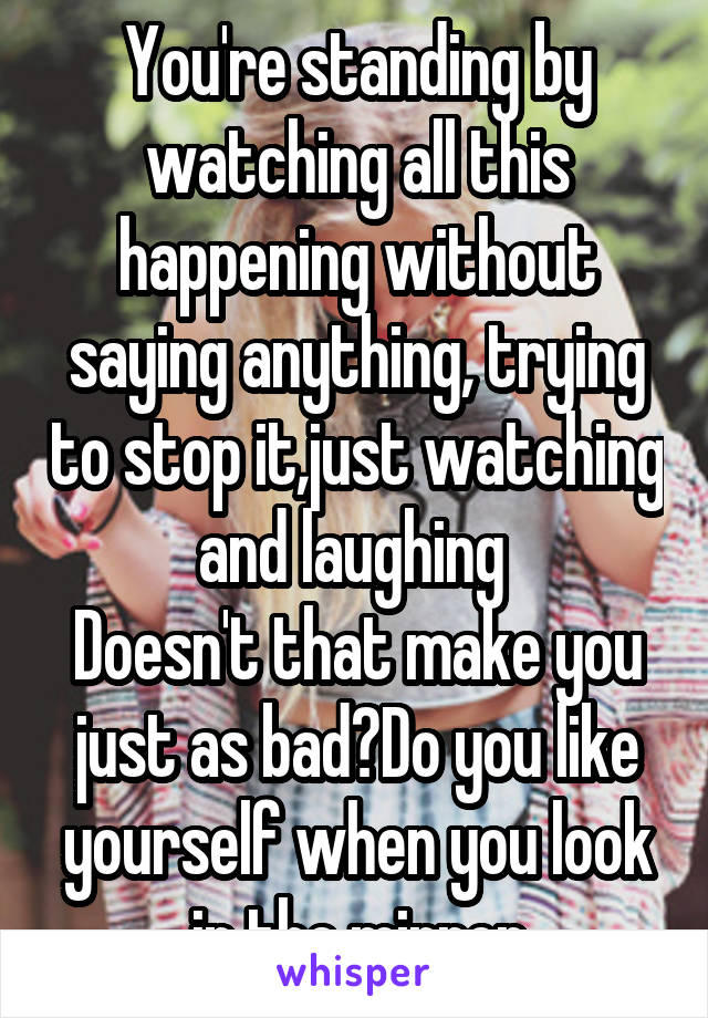 You're standing by watching all this happening without saying anything, trying to stop it,just watching and laughing 
Doesn't that make you just as bad?Do you like yourself when you look in the mirror