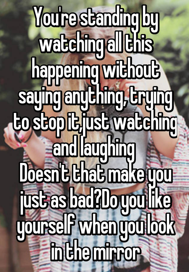 You're standing by watching all this happening without saying anything, trying to stop it,just watching and laughing 
Doesn't that make you just as bad?Do you like yourself when you look in the mirror