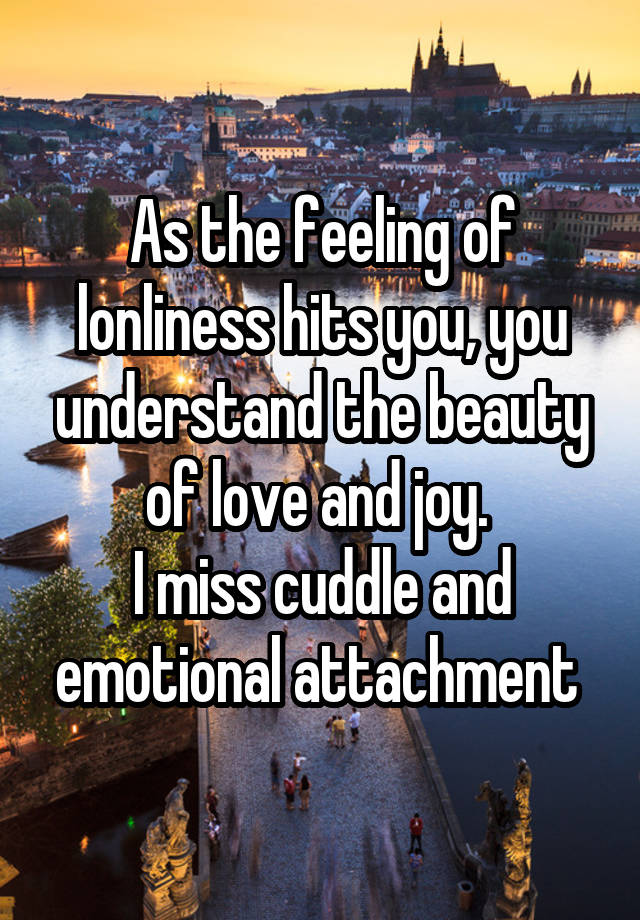 As the feeling of lonliness hits you, you understand the beauty of love and joy. 
I miss cuddle and emotional attachment 