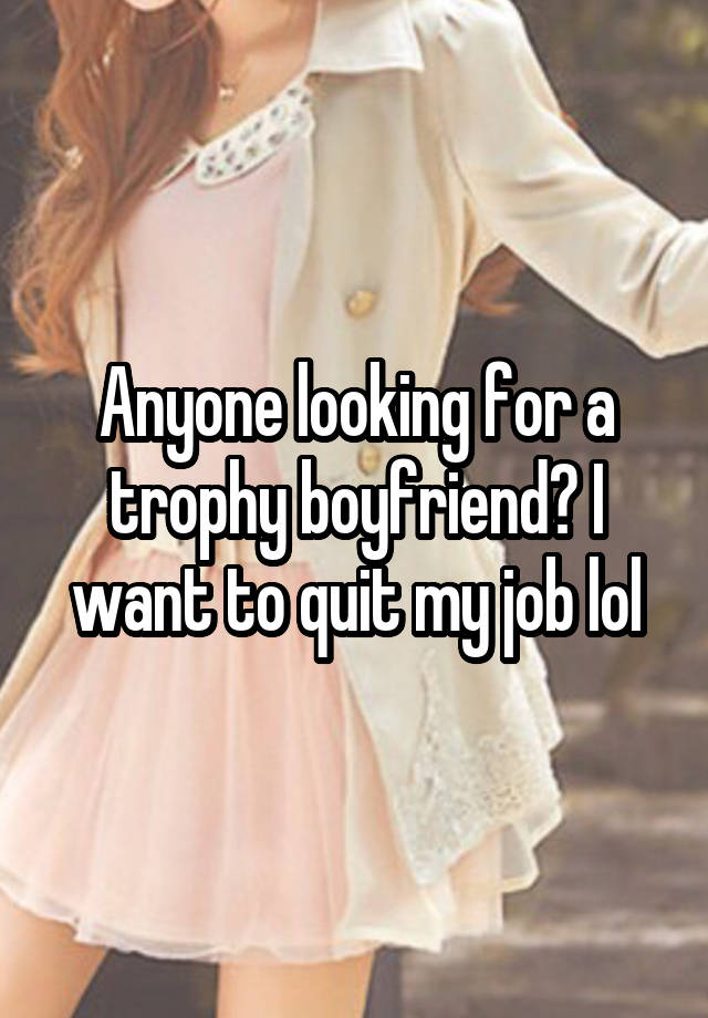 Anyone looking for a trophy boyfriend? I want to quit my job lol