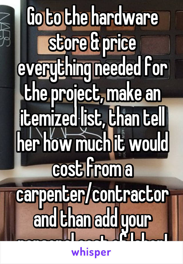 Go to the hardware store & price everything needed for the project, make an itemized list, than tell her how much it would cost from a carpenter/contractor and than add your personal cost of labor!