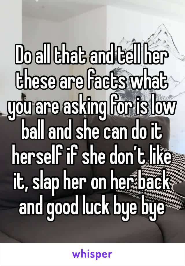 Do all that and tell her these are facts what you are asking for is low ball and she can do it herself if she don’t like it, slap her on her back and good luck bye bye