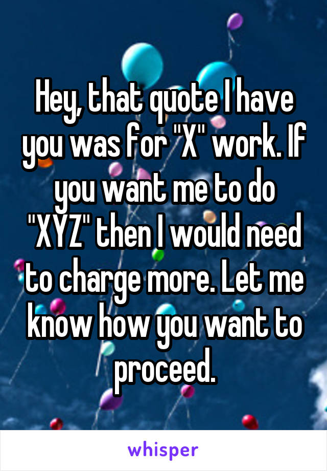 Hey, that quote I have you was for "X" work. If you want me to do "XYZ" then I would need to charge more. Let me know how you want to proceed.