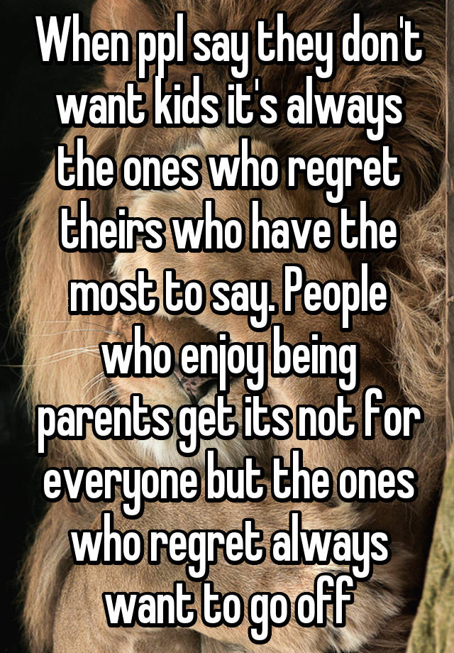 When ppl say they don't want kids it's always the ones who regret theirs who have the most to say. People who enjoy being parents get its not for everyone but the ones who regret always want to go off