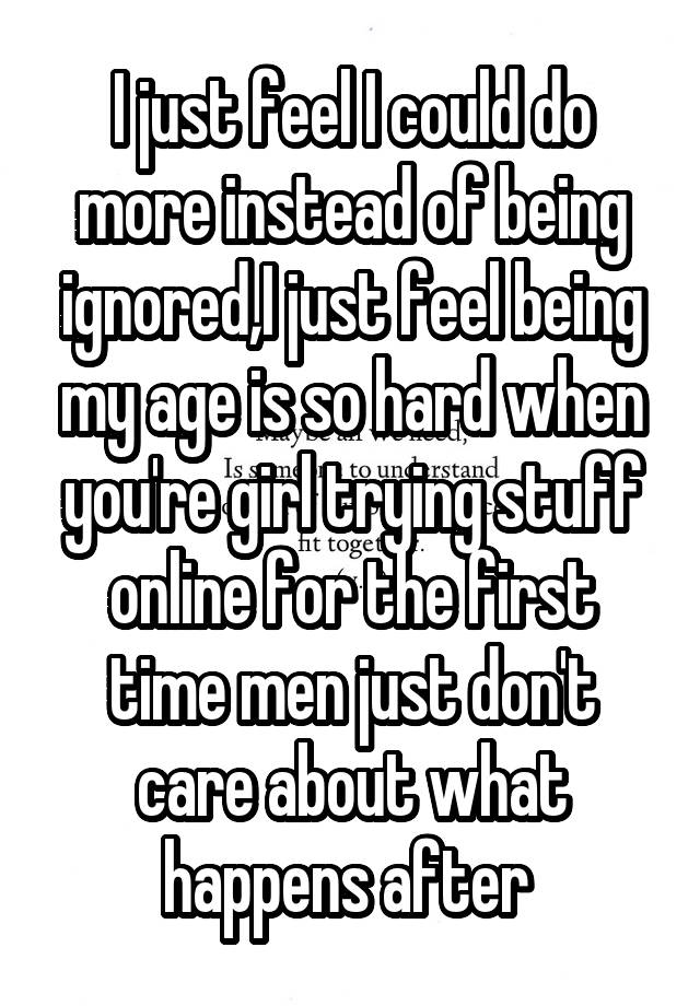 I just feel I could do more instead of being ignored,I just feel being my age is so hard when you're girl trying stuff online for the first time men just don't care about what happens after 