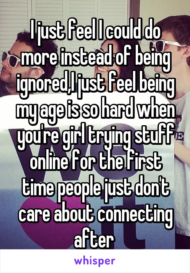 I just feel I could do more instead of being ignored,I just feel being my age is so hard when you're girl trying stuff online for the first time people just don't care about connecting after 