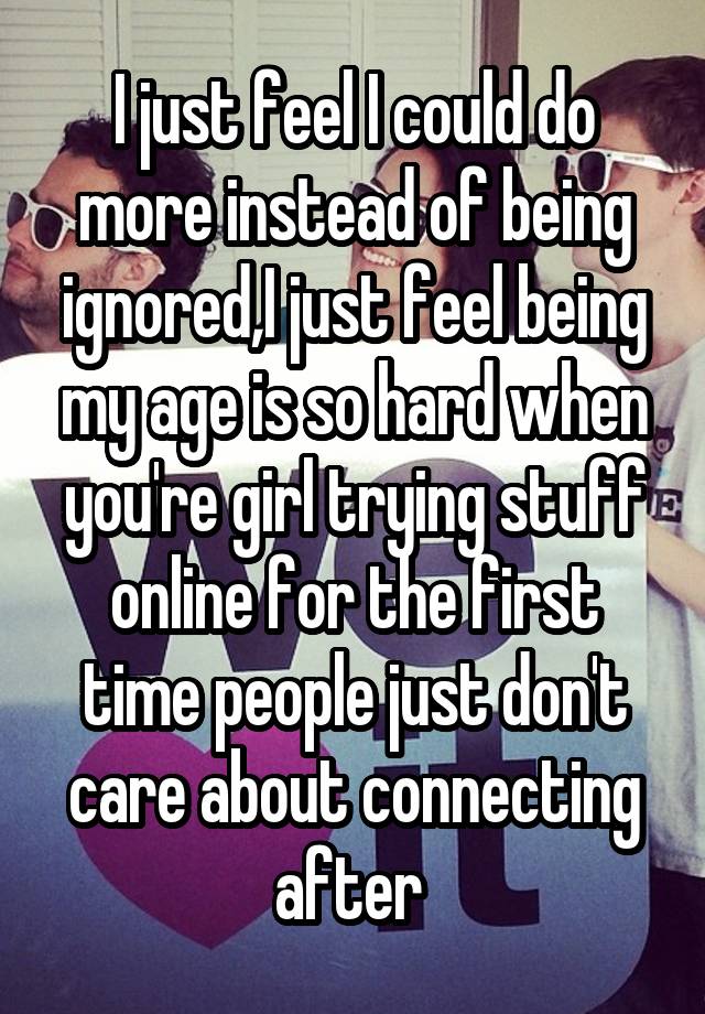 I just feel I could do more instead of being ignored,I just feel being my age is so hard when you're girl trying stuff online for the first time people just don't care about connecting after 