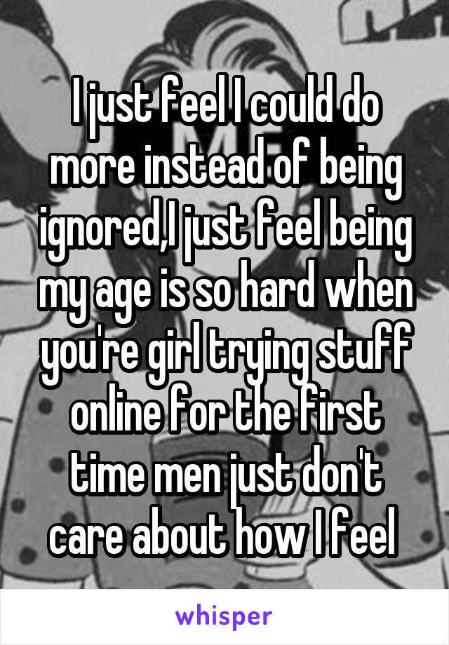 I just feel I could do more instead of being ignored,I just feel being my age is so hard when you're girl trying stuff online for the first time men just don't care about how I feel 