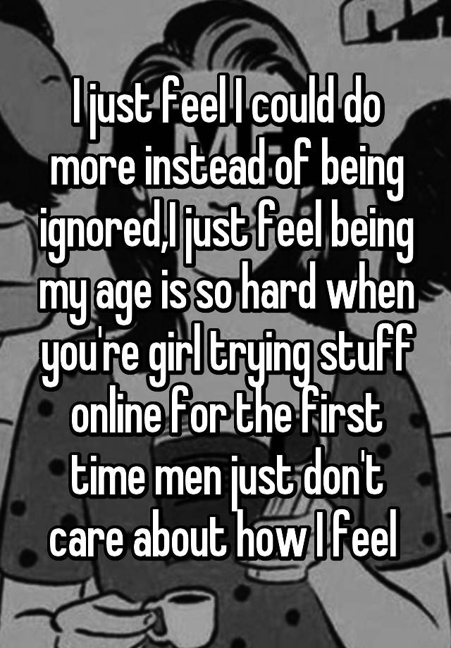 I just feel I could do more instead of being ignored,I just feel being my age is so hard when you're girl trying stuff online for the first time men just don't care about how I feel 