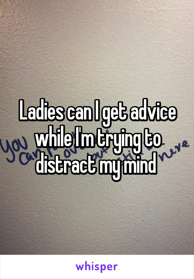 Ladies can I get advice while I'm trying to distract my mind 