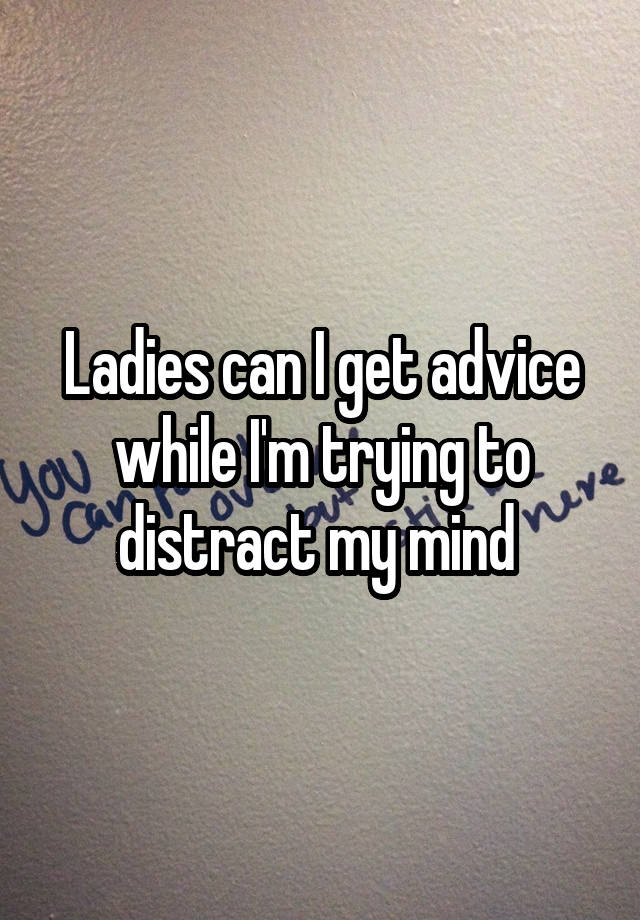 Ladies can I get advice while I'm trying to distract my mind 