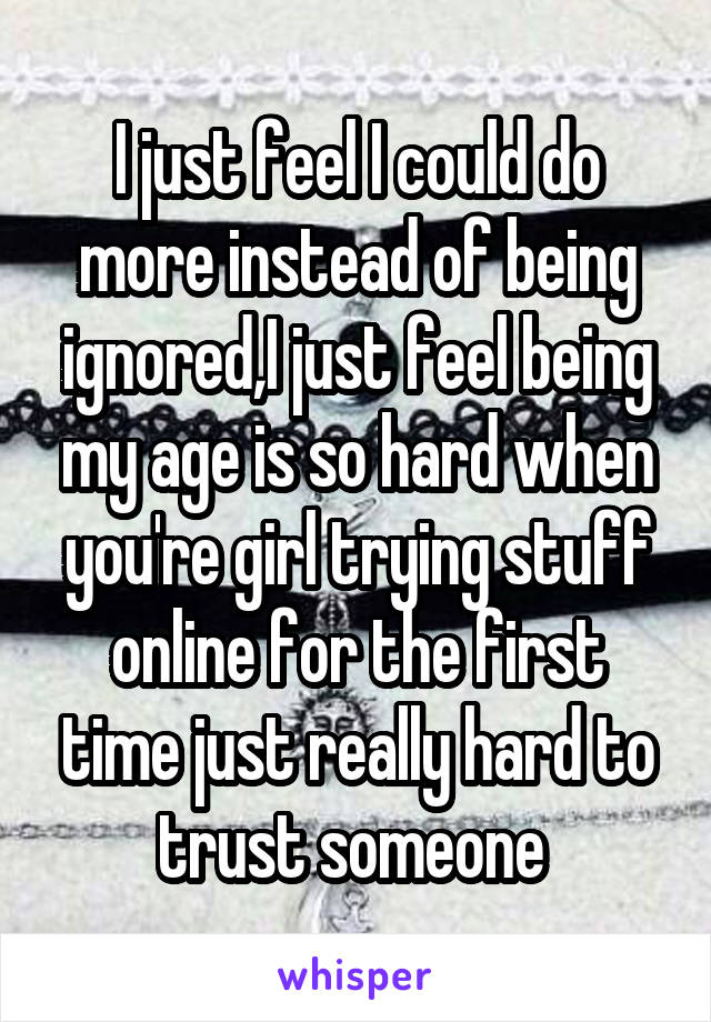 I just feel I could do more instead of being ignored,I just feel being my age is so hard when you're girl trying stuff online for the first time just really hard to trust someone 