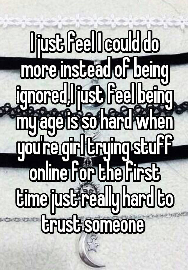 I just feel I could do more instead of being ignored,I just feel being my age is so hard when you're girl trying stuff online for the first time just really hard to trust someone 