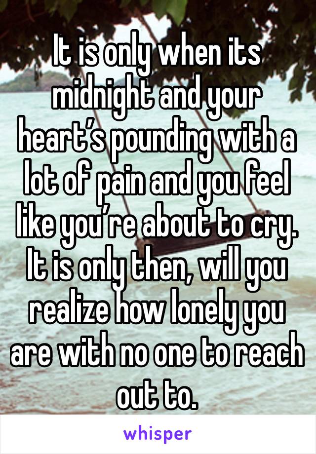 It is only when its midnight and your heart’s pounding with a lot of pain and you feel like you’re about to cry. It is only then, will you realize how lonely you are with no one to reach out to.