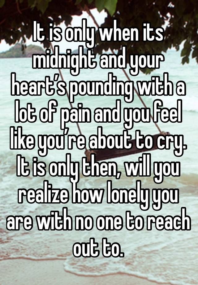 It is only when its midnight and your heart’s pounding with a lot of pain and you feel like you’re about to cry. It is only then, will you realize how lonely you are with no one to reach out to.