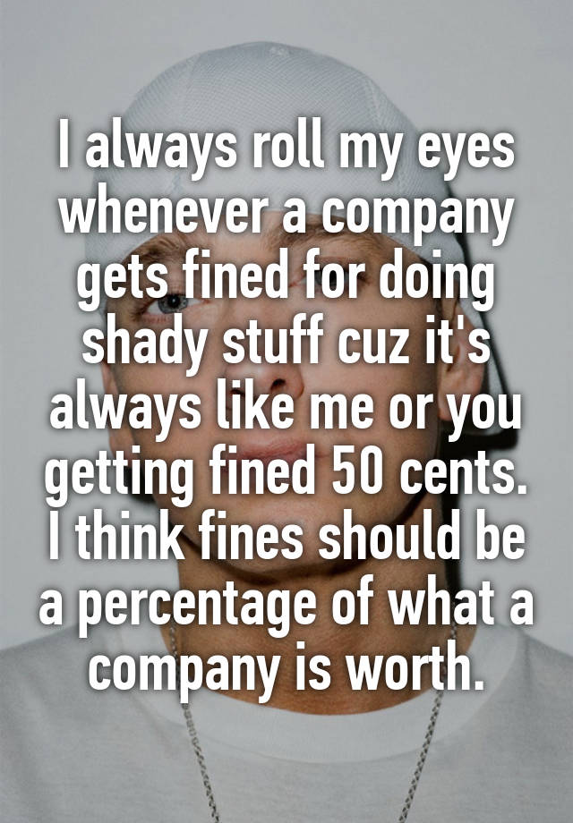 I always roll my eyes whenever a company gets fined for doing shady stuff cuz it's always like me or you getting fined 50 cents. I think fines should be a percentage of what a company is worth.