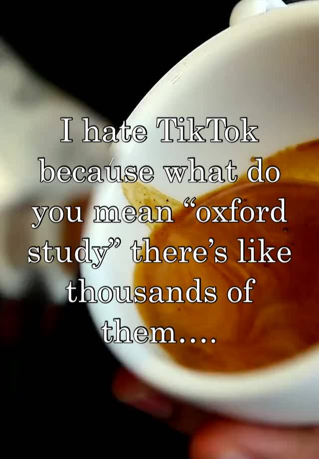 I hate TikTok because what do you mean “oxford study” there’s like thousands of them….