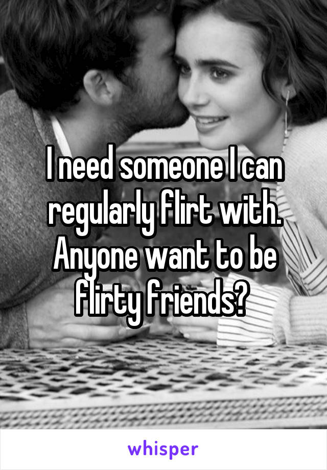 I need someone I can regularly flirt with. Anyone want to be flirty friends? 